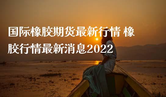 国际橡胶期货最新行情 橡胶行情最新2022